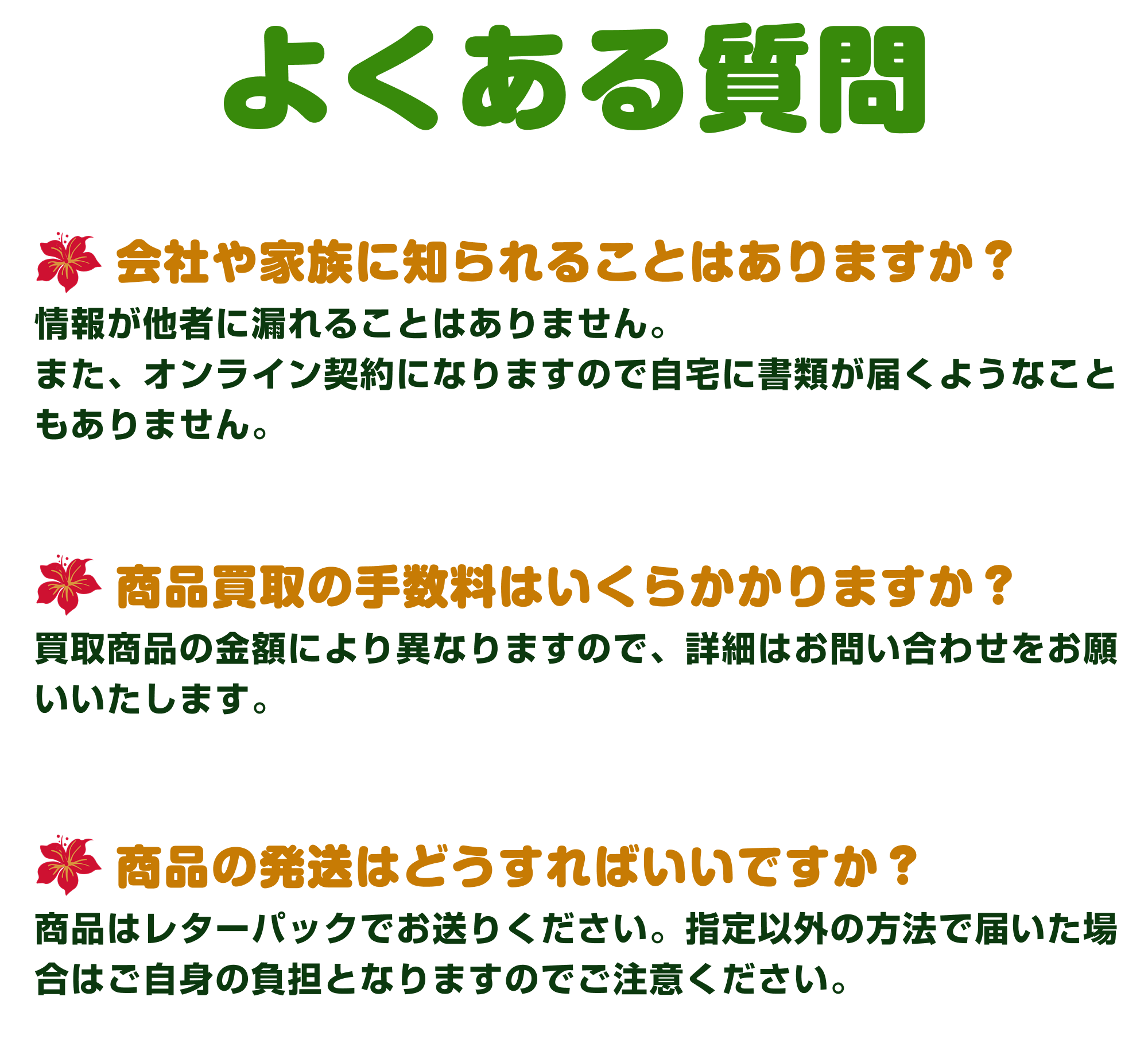 [Q&A]よくある質問｜①会社や家族に知られることはありますか？：情報が他社に漏れることはありません。また、オンライン契約になりますので自宅に書類が届くようなこともありません。②商品買取の手数料はいくらかかりますか？：買取商品により異なりますので、詳細はお問い合わせをお願いいたします。③商品の発送はどうすればいいですか？：商品はレターパックでお送りください。指定以外の方法で届いた場合はご自身の負担となりますのでご注意ください。
